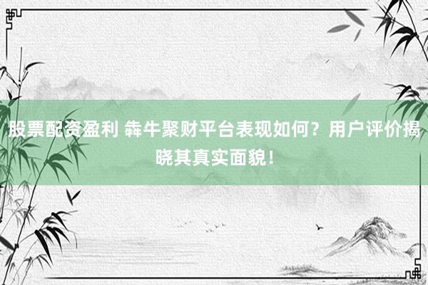 股票配资盈利 犇牛聚财平台表现如何？用户评价揭晓其真实面貌！