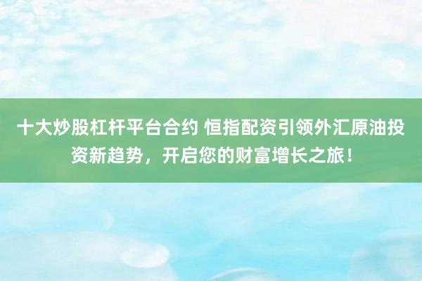 十大炒股杠杆平台合约 恒指配资引领外汇原油投资新趋势，开启您的财富增长之旅！