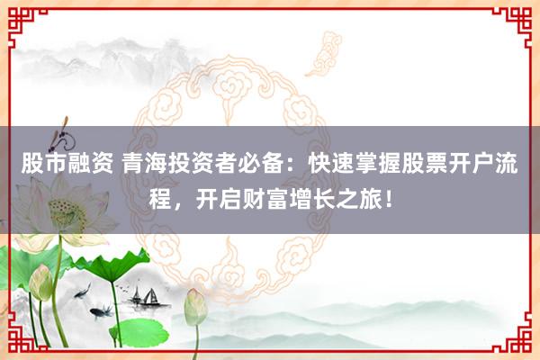股市融资 青海投资者必备：快速掌握股票开户流程，开启财富增长之旅！