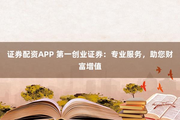 证券配资APP 第一创业证券：专业服务，助您财富增值