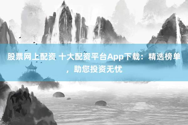 股票网上配资 十大配资平台App下载：精选榜单，助您投资无忧