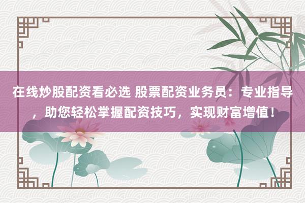 在线炒股配资看必选 股票配资业务员：专业指导，助您轻松掌握配资技巧，实现财富增值！