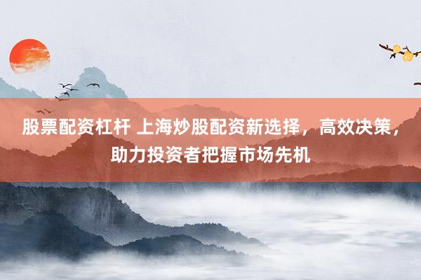 股票配资杠杆 上海炒股配资新选择，高效决策，助力投资者把握市场先机