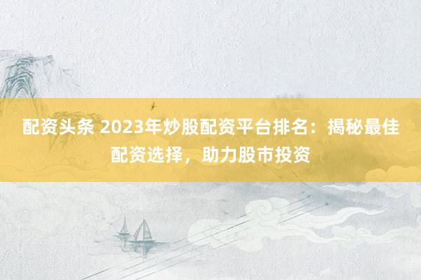 配资头条 2023年炒股配资平台排名：揭秘最佳配资选择，助力股市投资