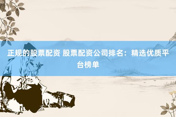 正规的股票配资 股票配资公司排名：精选优质平台榜单