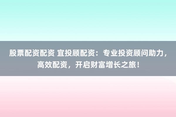股票配资配资 宜投顾配资：专业投资顾问助力，高效配资，开启财富增长之旅！