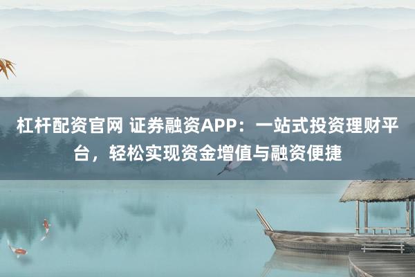 杠杆配资官网 证券融资APP：一站式投资理财平台，轻松实现资金增值与融资便捷
