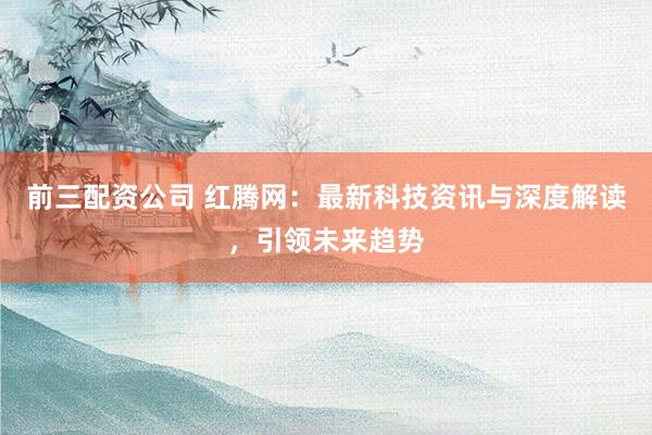 前三配资公司 红腾网：最新科技资讯与深度解读，引领未来趋势