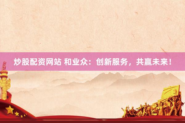 炒股配资网站 和业众：创新服务，共赢未来！