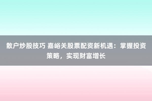 散户炒股技巧 嘉峪关股票配资新机遇：掌握投资策略，实现财富增长