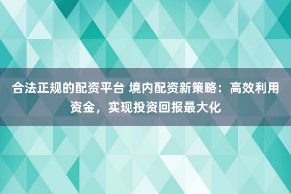 合法正规的配资平台 境内配资新策略：高效利用资金，实现投资回报最大化