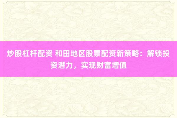炒股杠杆配资 和田地区股票配资新策略：解锁投资潜力，实现财富增值