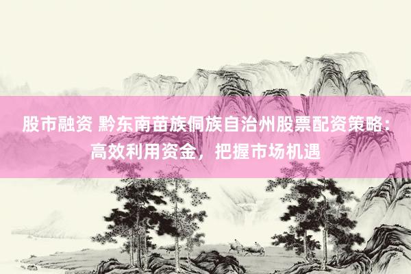 股市融资 黔东南苗族侗族自治州股票配资策略：高效利用资金，把握市场机遇