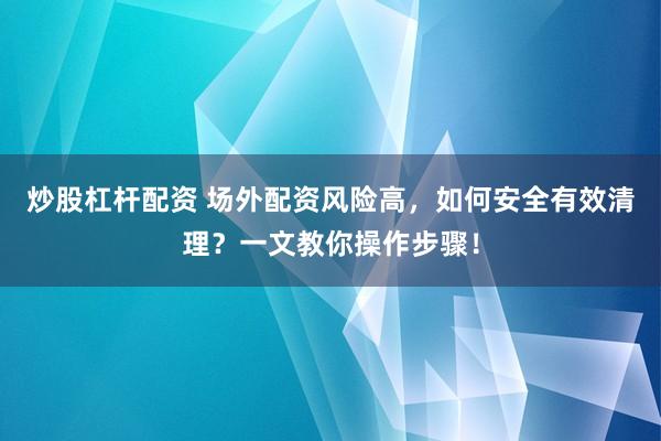 炒股杠杆配资 场外配资风险高，如何安全有效清理？一文教你操作步骤！