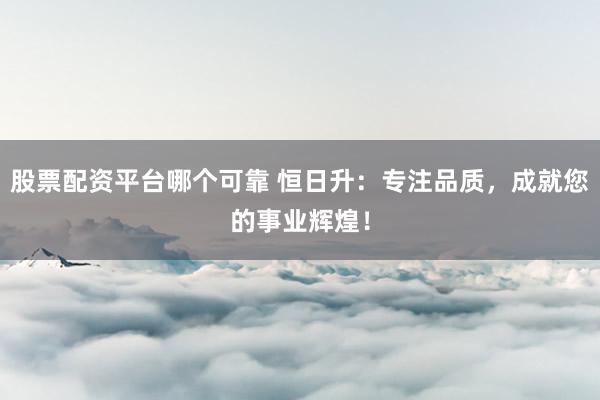 股票配资平台哪个可靠 恒日升：专注品质，成就您的事业辉煌！