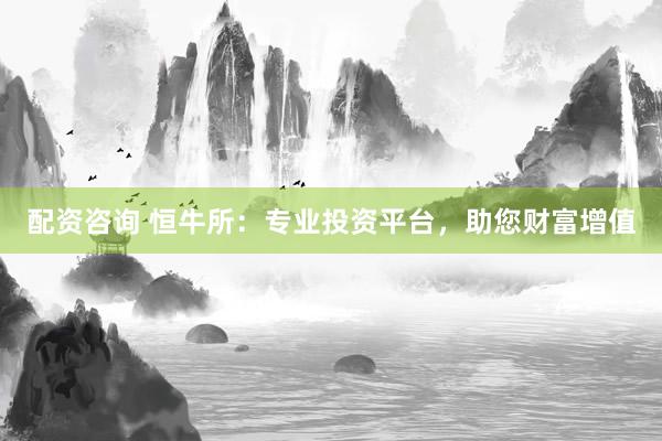 配资咨询 恒牛所：专业投资平台，助您财富增值