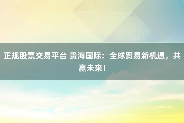 正规股票交易平台 贵海国际:全球贸易新机遇,共赢未来!