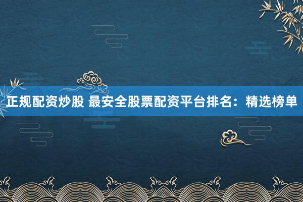 正规配资炒股 最安全股票配资平台排名：精选榜单