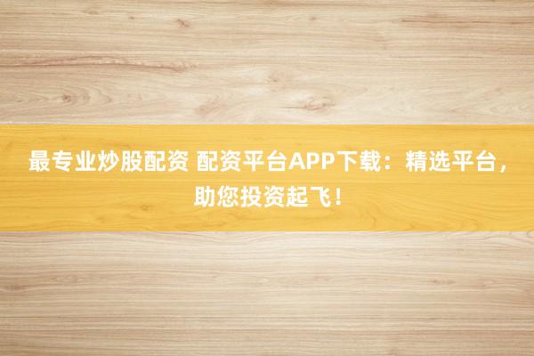 最专业炒股配资 配资平台APP下载:精选平台,助您投资起飞!