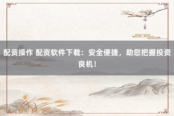配资操作 配资软件下载：安全便捷，助您把握投资良机！