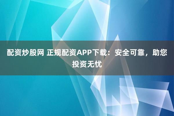 配资炒股网 正规配资APP下载:安全可靠,助您投资无忧