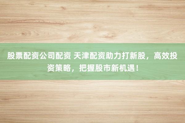 股票配资公司配资 天津配资助力打新股,高效投资策略,把握股市新机遇!