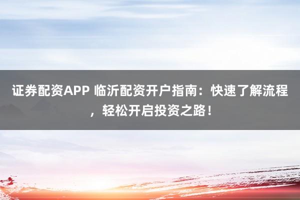 证券配资APP 临沂配资开户指南:快速了解流程,轻松开启投资之路!