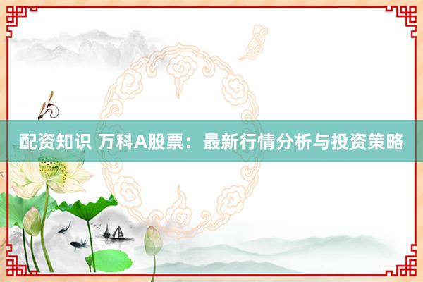 配资知识 万科A股票：最新行情分析与投资策略