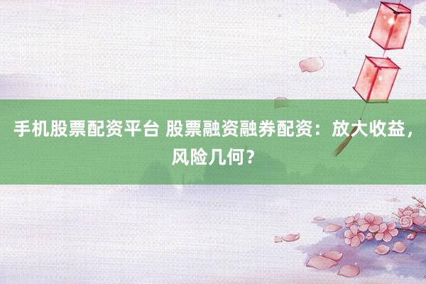手机股票配资平台 股票融资融券配资:放大收益,风险几何?