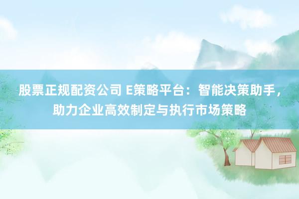 股票正规配资公司 E策略平台：智能决策助手，助力企业高效制定与执行市场策略