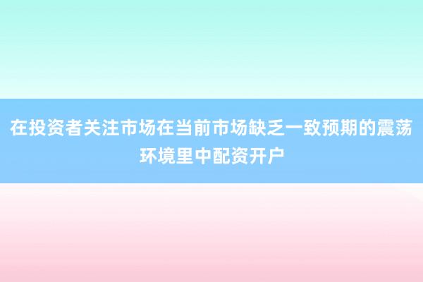 在投资者关注市场在当前市场缺乏一致预期的震荡环境里中配资开户